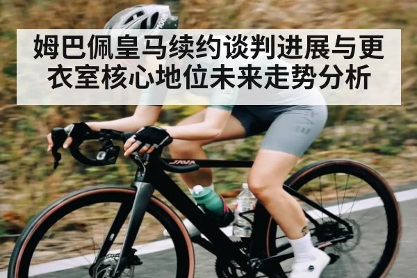 姆巴佩皇马续约谈判进展与更衣室核心地位未来走势分析